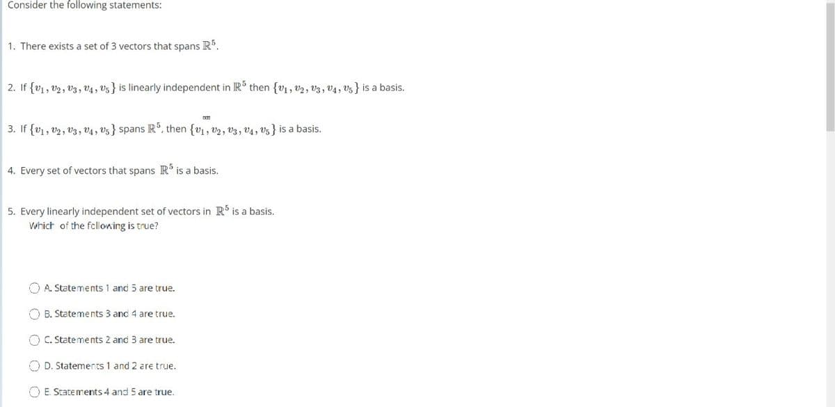 Consider the following statements:
1. There exists a set of 3 vectors that spans Rº.
2. If {v1, v2, v3, v4 , V5} is linearly independent in IR then {v1, v2, V3, v4, V5} is a basis.
3. If {v1, v2, V3, V4, V5} spans IR, then {v1, v2, v3, V4, V5} is a basis.
4. Every set of vectors that spans R' is a basis.
5. Every linearly independent set of vectors in R is a basis.
Which of the fcllowing is true?
O A. Statements 1 and 5 are true.
O B. Statements 3 and 4 are true.
O C. Statements 2 and 3 are true.
O D. Statements 1 and 2 are true.
O E. Statements 4 and 5 are true.
