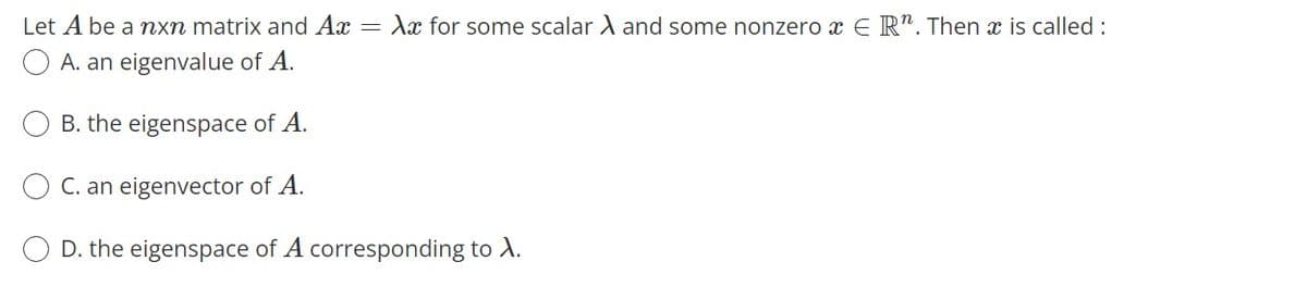 Let A be a nxn matrix and Ax = Xx for some scalar A and some nonzero x E R". Then x is called :
A. an eigenvalue of A.
B. the eigenspace of A.
O C. an eigenvector of A.
O D. the eigenspace of A corresponding to A.
