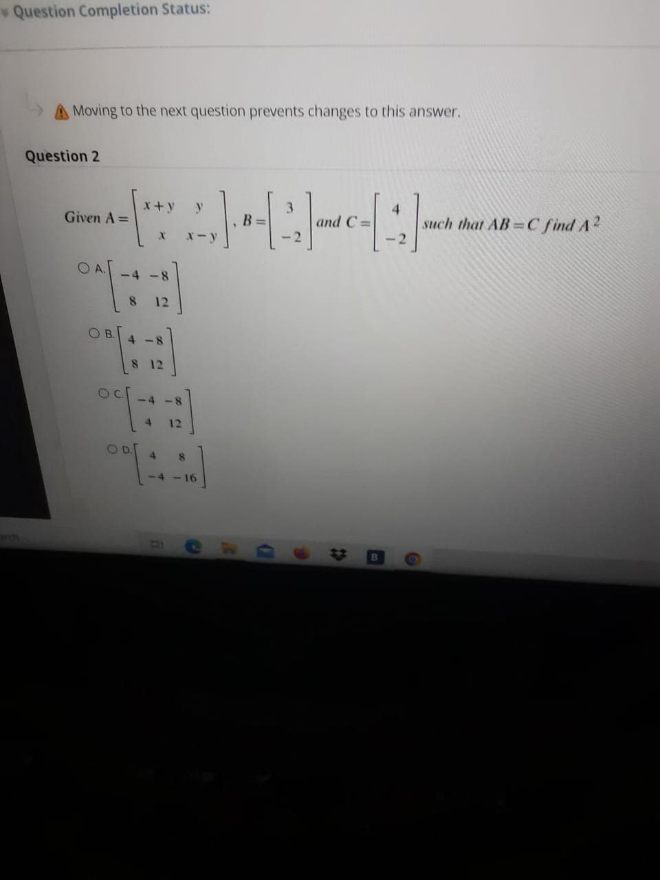 Question Completion Status:
Moving to the next question prevents changes to this answer.
Question 2
x+y
3
and C =
4.
such that AB= C find A?
Given A =
B
X-y
OA.
-4 -8
12
4 -8
8 12
<4-8
4
12
OD.
4.
8.
-4 - 16
23
