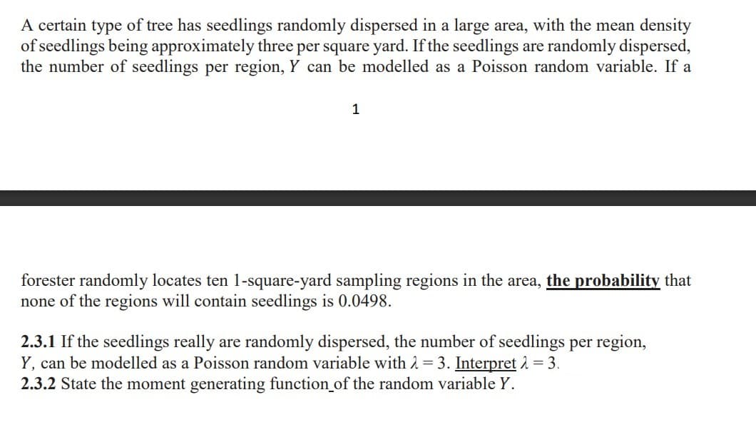 A certain type of tree has seedlings randomly dispersed in a large area, with the mean density
of seedlings being approximately three per square yard. If the seedlings are randomly dispersed,
the number of seedlings per region, Y can be modelled as a Poisson random variable. If a
1
forester randomly locates ten 1-square-yard sampling regions in the area, the probability that
none of the regions will contain seedlings is 0.0498.
2.3.1 If the seedlings really are randomly dispersed, the number of seedlings per region,
Y, can be modelled as a Poisson random variable with 2 = 3. Interpret 1 =3.
2.3.2 State the moment generating function_of the random variable Y.
