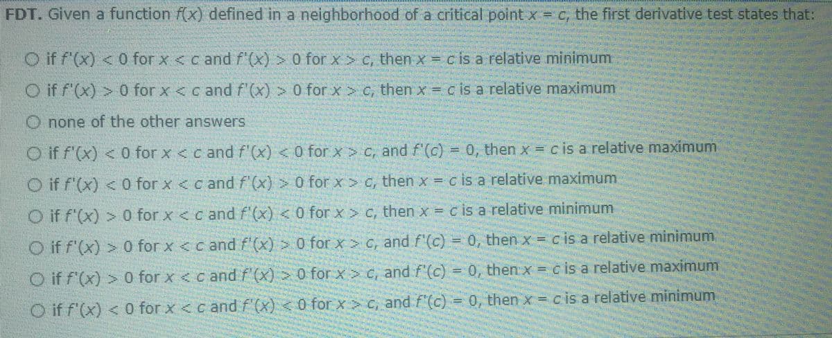 FDT. Given a function f(x) defined in a nelghborhood of a critical point x= c, the first derivative test states that:
O if f (x) < 0 for x <c and f'(x) > 0 for x > c, then x c is a relative minimum
O if f'(x) > 0 for x < c and f'(x) > 0 for x > C, then x = c is a relative maximum
O none of the other answers
O if f'(x) < 0 for x < c and f (x) < 0 for x > c, and f'(c) = 0, then x = c is a relative maximum
%3D
O if f'(x) < 0 for x < c and f'(x) > 0 for x > c, then x = c is a relative maximum
O if f(x) > 0 for x <c and f'(x) < 0 for x > C, then x = c is a relative minimum
%3D
O if f'(x) > 0 for x <c and f (x) > 0 for x > C, and f'(c) = 0, then x = cis a relative minimum,
O if f'(x) > 0 for x < c and f'(x) > 0 for x > c, and f'(c) = 0, then x = c is a relative maximum
O if f'(x) < 0 for x <c and f (x) < 0 for x C, and f'(c) = 0, then x = cis a relative minimum
