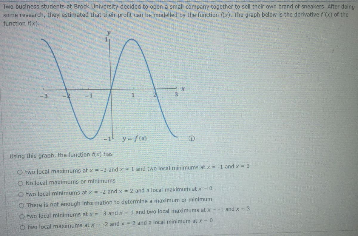 Two business students at Brock University decided to open a small company together to sell their own brand of sneakers. After doing
some research, they estimated that their profit can be modelled by the function f(x). The graph below is the derivative f'(x) of the
function f(x).
3
y= f(X0
Using this graph, the function f(x) has
O two local maximums at x = -3 and x = 1 and two local minimums at x = -1 and x = 3
O No local maximums or minimums
O two local minimums at x = -2 and x = 2 and a local maximum at x = 0
O There is not enough information to determine a maximum or minimum
O two local minimums at x = -3 and x = 1 and two local maximums at x = -1 and x = 3
O two local maximums at x = -2 and x = 2 and a local minimum at x = 0
