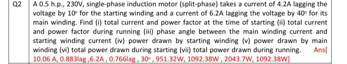 Q2
A 0.5 h.p., 230V, single-phase induction motor (split-phase) takes a current of 4.2A lagging the
voltage by 10° for the starting winding and a current of 6.2A lagging the voltage by 40° for its
main winding. Find (i) total current and power factor at the time of starting (ii) total current
and power factor during running (iii) phase angle between the main winding current and
starting winding current (iv) power drawn by starting winding (v) power drawn by main
winding (vi) total power drawn during starting (vii) total power drawn during running. Ans[
10.06 A, 0.883lag ,6.2A, 0.766lag, 30°, 951.32W, 1092.38W, 2043.7W, 1092.38W]