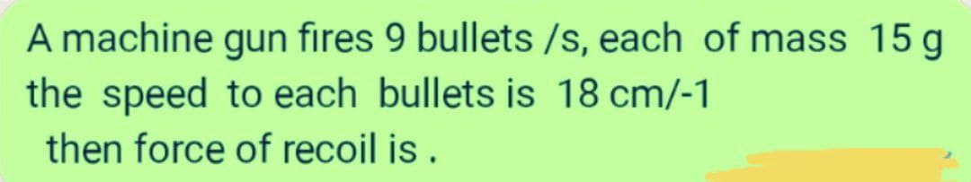 A machine gun fires 9 bullets /s, each of mass 15 g
the speed to each bullets is 18 cm/-1
then force of recoil is.