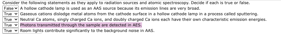 Consider the following statements as they apply to radiation sources and atomic spectroscopy. Decide if each is true or false.
False A hollow cathode lamp is used as an AAS source because its emission lines are very broad.
True Gaseous cations dislodge metal atoms from the cathode surface in a hollow cathode lamp in a process called sputtering.
True Neutral Ca atoms, singly charged Ca ions, and doubly charged Ca ions each have their own characteristic emission energies.
True Photons transmitted through the sample are detected in AES.
True Room lights contribute significantly to the background noise in AAS.