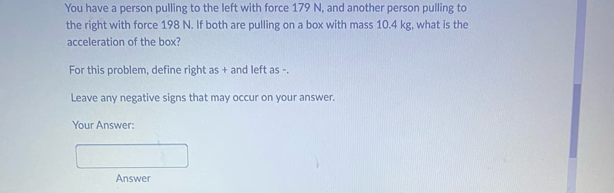 You have a person pulling to the left with force 179 N, and another person pulling to
the right with force 198 N. If both are pulling on a box with mass 10.4 kg, what is the
acceleration of the box?
For this problem, define right as + and left as -.
Leave any negative signs that may occur on your answer.
Your Answer:
Answer