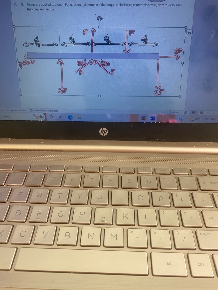 19
to search
Y
5. Forces are applied to a door. For each one, determine if the torque is clockwise, counterclockwise, or zero. Also, rank
the comparative sizes.
O
45 R 30
Focus
pivot
Accessibility: Investigate
W O
E
R
DE
C
Text Predictions: On
V
T
G
6
B
&
7
OPI
I
DI
N
00
8
M
1
144
9
K
:)
O
O
P
alt
{
?
?
[
80°F
insert
}
1
ctrl
F
prt
backs
pause
له