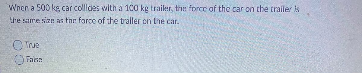 **Physics Quiz: Newton's Third Law of Motion**

**Question:**

When a 500 kg car collides with a 100 kg trailer, the force of the car on the trailer is the same size as the force of the trailer on the car.

- True
- False

Newton's Third Law of Motion states that for every action, there is an equal and opposite reaction. This means that when two objects interact, they apply forces to each other that are equal in magnitude and opposite in direction. 

In this scenario, when the 500 kg car collides with the 100 kg trailer, the forces exchanged between the car and the trailer are equal in size but opposite in direction. This is a practical application of Newton's Third Law. 

Please select whether the statement is True or False based on your understanding of the principles discussed.