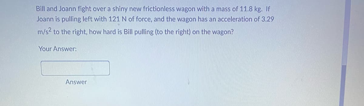 **Physics Problem:**

**Scenario:**
Bill and Joann fight over a shiny new frictionless wagon with a mass of 11.8 kg. If Joann is pulling left with 121 N of force, and the wagon has an acceleration of 3.29 m/s² to the right, how hard is Bill pulling (to the right) on the wagon?

**Calculated Force:**  
To find out how hard Bill is pulling, we need to consider the forces acting on the wagon and apply Newton's Second Law (F = ma).

Given data:
- Mass of the wagon (m) = 11.8 kg
- Joann's pulling force (F₁) = 121 N to the left (negative direction)
- Acceleration (a) = 3.29 m/s² to the right (positive direction)

Let's denote Bill's force as F₂ (to the right).

Using the formula F_net = m * a, where F_net is the net force acting on the wagon:
F_net = F₂ - F₁

Plugging in the given values:
m * a = F₂ - F₁
11.8 kg * 3.29 m/s² = F₂ - (-121 N)

F₂ = (11.8 kg * 3.29 m/s²) + 121 N

Simplify the multiplication:
F₂ = (38.822 N) + 121 N
F₂ = 159.822 N

**Answer:**  
Bill is pulling with a force of approximately 159.8 N to the right on the wagon.

**Your Answer:**  
[Answer box for user input]