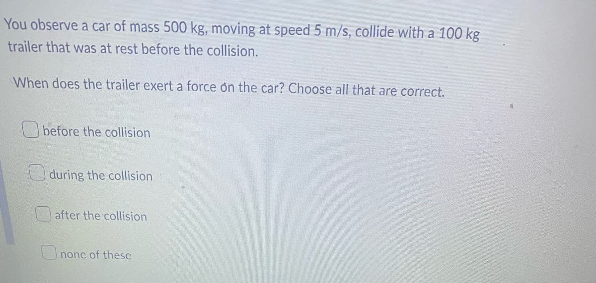 ### Physics Problem: Collision and Force Exertion

**Question:**
You observe a car of mass 500 kg, moving at speed 5 m/s, collide with a 100 kg trailer that was at rest before the collision.

**Problem Statement:**
When does the trailer exert a force on the car? Choose all that are correct.

**Options:**
- [ ] before the collision
- [ ] during the collision
- [ ] after the collision
- [ ] none of these