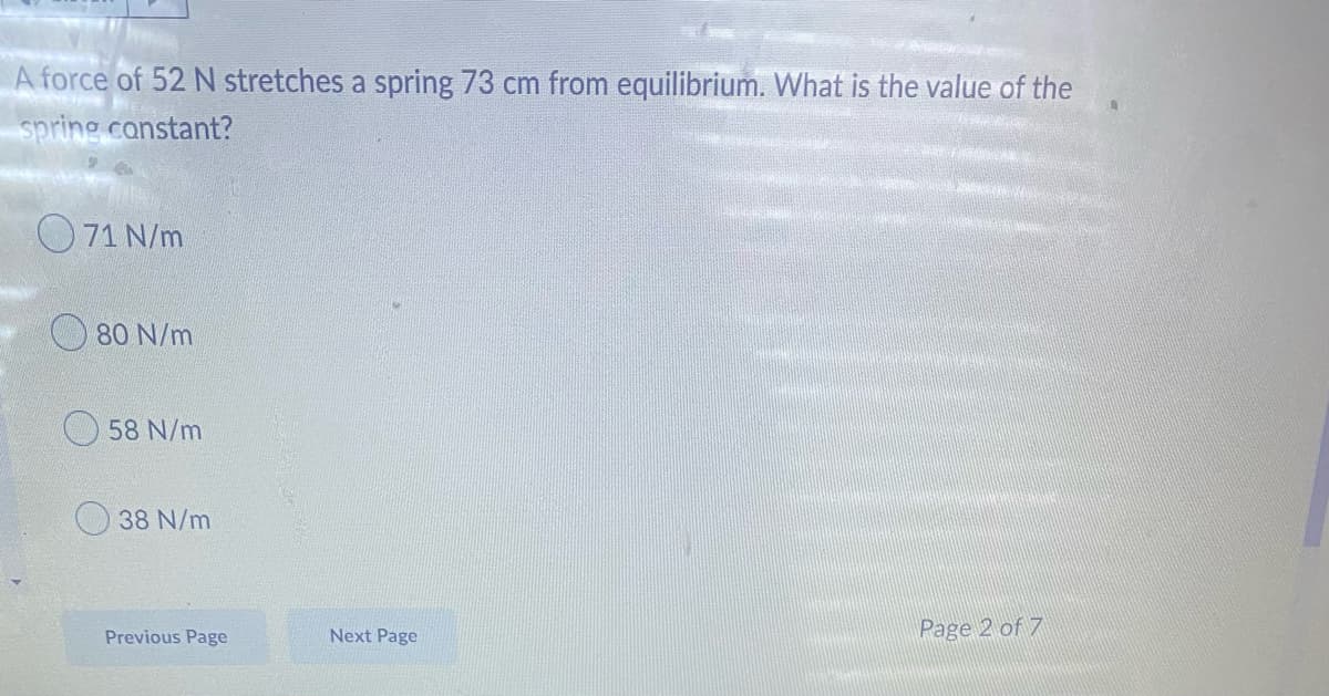 A force of 52 N stretches a spring 73 cm from equilibrium. What is the value of the
spring constant?
071 N/m
80 N/m
58 N/m
38 N/m
Previous Page
Page 2 of 7
Next Page