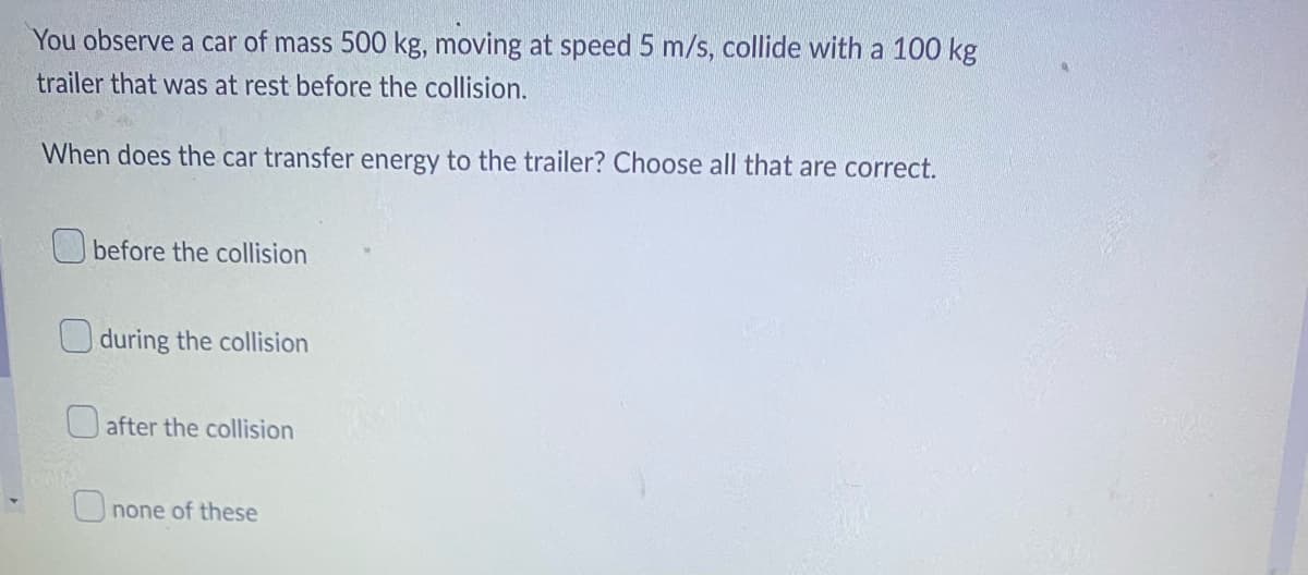 ▾
You observe a car of mass 500 kg, moving at speed 5 m/s, collide with a 100 kg
trailer that was at rest before the collision.
When does the car transfer energy to the trailer? Choose all that are correct.
before the collision
during the collision
after the collision
none of these