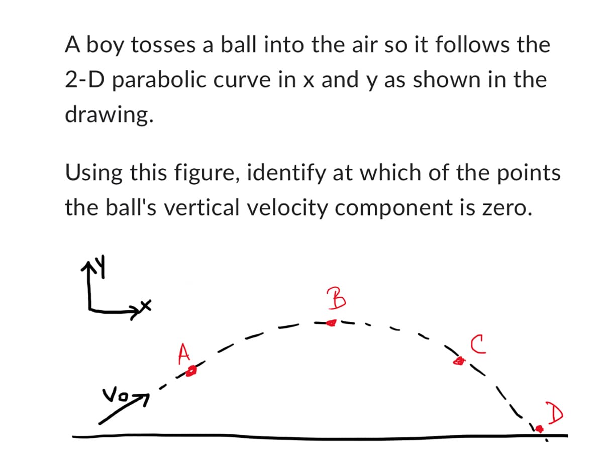 **Projectile Motion in Two Dimensions**

**Explanation:**
A boy tosses a ball into the air so it follows a 2-D parabolic curve in the x and y directions, as shown in the drawing below. The curve demonstrates the typical trajectory of a projectile under the influence of gravity, with an initial velocity given by \( v_0 \).

**Diagram Explanation:**
- The diagram is labeled with an x-y coordinate system to represent the horizontal (x) and vertical (y) components of the ball's motion.
- The trajectory of the ball is depicted as a dotted parabolic curve starting from the origin point, moving upwards, reaching a peak, and then descending back towards the ground.
- Points A, B, C, and D are marked along the trajectory to illustrate different positions of the ball.

**Points on the Trajectory:**
- **Point A:** The initial point where the ball is tossed with an initial velocity \( v_0 \).
- **Point B:** A point located near the peak of the curve.
- **Point C:** A point located on the descending part of the trajectory.
- **Point D:** The final point where the ball lands back on the ground.

Using this figure, identify at which of the points the ball's vertical velocity component is zero. For a projectile, the vertical velocity component momentarily becomes zero at the highest point of its trajectory. Hence, at point B, the ball’s vertical velocity component is zero.