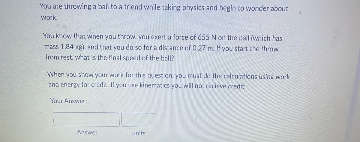 **Physics Problem: Work and Energy**

Consider the following situation: You are throwing a ball to a friend while taking a physics class, and you begin to wonder about the concept of work.

**Problem Statement:**
You know that when you throw, you exert a force of 655 N on the ball (which has a mass of 1.84 kg), and that you do so for a distance of 0.27 m. If you start the throw from rest, what is the final speed of the ball?

**Instructions:**
When you show your work for this question, you must do the calculations using principles of work and energy for credit. If you use kinematics, you will not receive credit.

**Provide Your Answer Below:**
- Answer: [_________]
- Units: [_________]

To explain the calculation in detail:
1. **Calculate the Work Done:**
   - Work \( W \) is given by the formula \( W = F \cdot d \) where \( F \) is the force and \( d \) is the distance.
   - Here, \( F = 655 \, \text{N} \) and \( d = 0.27 \, \text{m} \).

2. **Determine the Kinetic Energy:**
   - The work done on the ball is converted into its kinetic energy \( \left( \frac{1}{2}mv^2 \right) \).
   - Thus, \( W = \frac{1}{2}mv^2 \), where \( m \) is the mass of the ball and \( v \) is its final velocity.

3. **Solve for Final Velocity:**
   - Equate the work done to the kinetic energy and solve for \( v \).

Remember to express your final answer with the appropriate units.