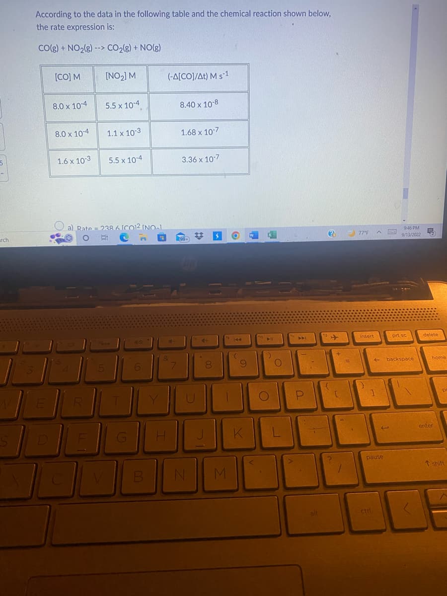 5
archi
3
According to the data in the following table and the chemical reaction shown below,
the rate expression is:
CO(g) + NO₂(g) --> CO₂(g) + NO(g)
E
[CO] M
8.0 x 10-4
8.0 x 10-4
1.6 x 10-3
4
Lo
R
[NO₂] M
5.5 x 10-4
a) Rate = 238 6 ICO12 INOL
O E
5
1.1 x 10-3
5.5 x 10-4
T
G
6
(-A[CO]/At) M s-1
4-
&
H
7
8.40 x 10-8
1.68 x 10-7
3.36 x 10-7
99+
20
V B N
4-
8
O
19 144
(
9
JI
J
M
DE
O
fio
K
O
P
alt
(?)
112
{
2
+
C
44
1
77°F ^
insert
}
←
pause
ctri
9:46 PM
9/13/2022
prt sc
backspace
E
delete
home
enter
p
T shift