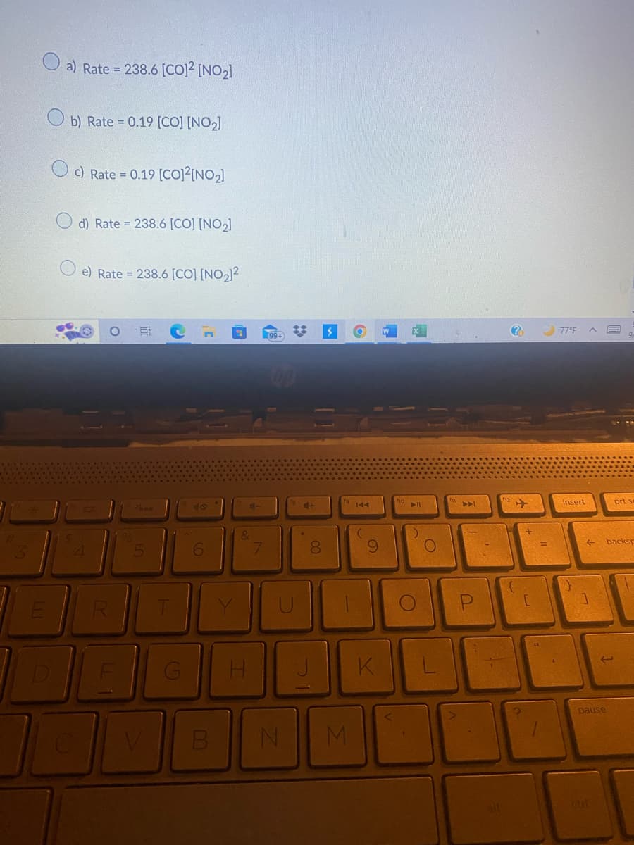 E
D
a) Rate = 238.6 [CO]² [NO₂]
b) Rate = 0.19 [CO] [NO₂]
Oc) Rate = 0.19 [CO]²[NO₂]
d) Rate=238.6 [CO] [NO₂]
e) Rate = 238.6 [CO] [NO₂)²
JEDN
4
R
%
Ai
6
&
H
7
U
B N
4+
00
8
$
M
9
K
no 11
O
O
AA
11.
لا |
77°F ^
insert
←
prt se
backsp
pause