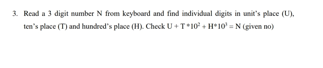 3. Read a 3 digit number N from keyboard and find individual digits in unit's place (U),
ten's place (T) and hundred's place (H). Check U + T *10² + H*10³ = N (given no)
