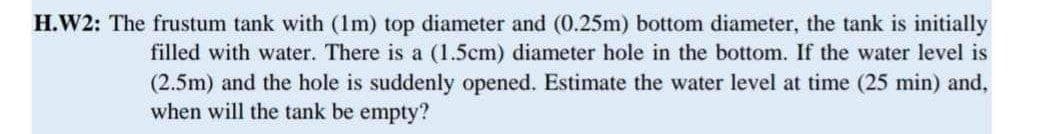 H.W2: The frustum tank with (1m) top diameter and (0.25m) bottom diameter, the tank is initially
filled with water. There is a (1.5cm) diameter hole in the bottom. If the water level is
(2.5m) and the hole is suddenly opened. Estimate the water level at time (25 min) and,
when will the tank be empty?