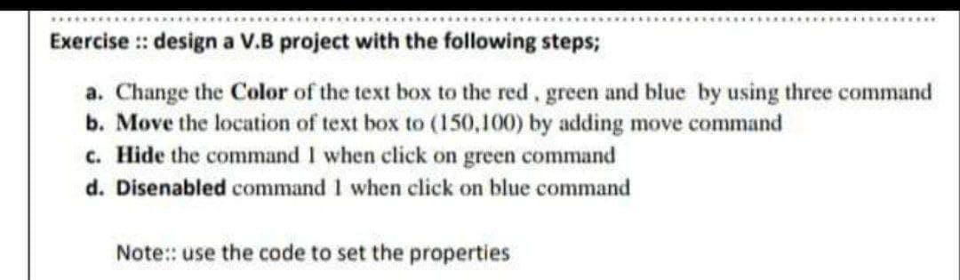 Exercise :: design a V.B project with the following steps;
a. Change the Color of the text box to the red, green and blue by using three command
b. Move the location of text box to (150,100) by adding move command
c. Hide the command 1 when click on green command
d. Disenabled command 1 when click on blue command
Note:: use the code to set the properties