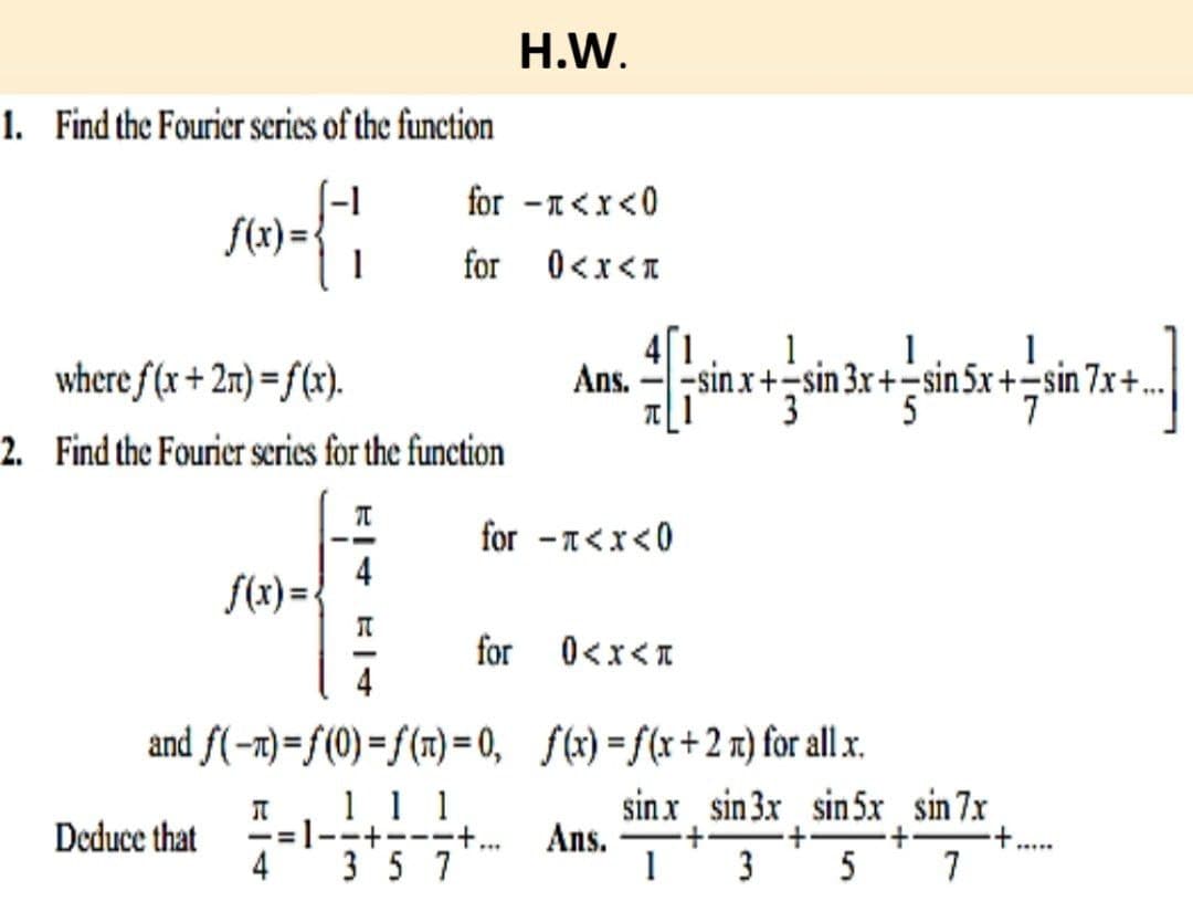 1. Find the Fourier series of the function
{}
1
f(x)=
where f(x+2n)=f(x).
2. Find the Fourier series for the function
Deduce that
f(x)=
T
I
4
for -<x<0
for 0<x<*
H.W.
and f(n)=f(0) =f(n)=0,
Л 1 1 1
== --+---+...
4 357
Ans.
1
inx+in+sn,xnx..
1 1
3x+-sin 5x+-sin
x+sin
5
41
T1
for -<x<0
for 0<x<*
sinx+-sin
3
f(x)=f(x+2n) for all x.
sinx sin 3x sin 5x
Ans. ·+·
1 3 5
sin 7.x
7
7x+.
7.x: