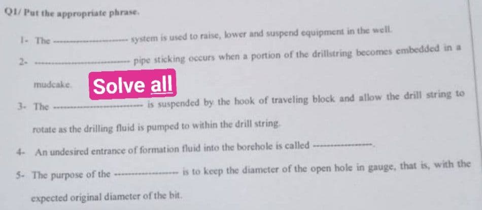 Q1/ Put the appropriate phrase.
1- The
2-
mudcake. Solve all
3- The
system is used to raise, lower and suspend equipment in the well.
pipe sticking occurs when a portion of the drillstring becomes embedded in a
5- The purpose of the
is suspended by the hook of traveling block and allow the drill string to
rotate as the drilling fluid is pumped to within the drill string.
4- An undesired entrance of formation fluid into the borehole is called
is to keep the diameter of the open hole in gauge, that is, with the
expected original diameter of the bit.