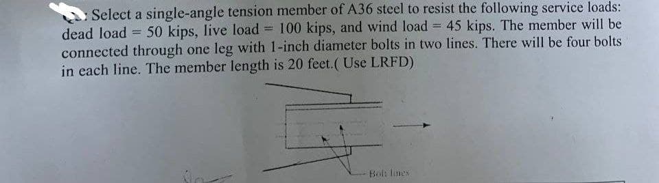 Select a single-angle tension member of A36 steel to resist the following service loads:
dead load = 50 kips, live load = 100 kips, and wind load = 45 kips. The member will be
connected through one leg with 1-inch diameter bolts in two lines. There will be four bolts
in each line. The member length is 20 feet.( Use LRFD)
Bol: lines