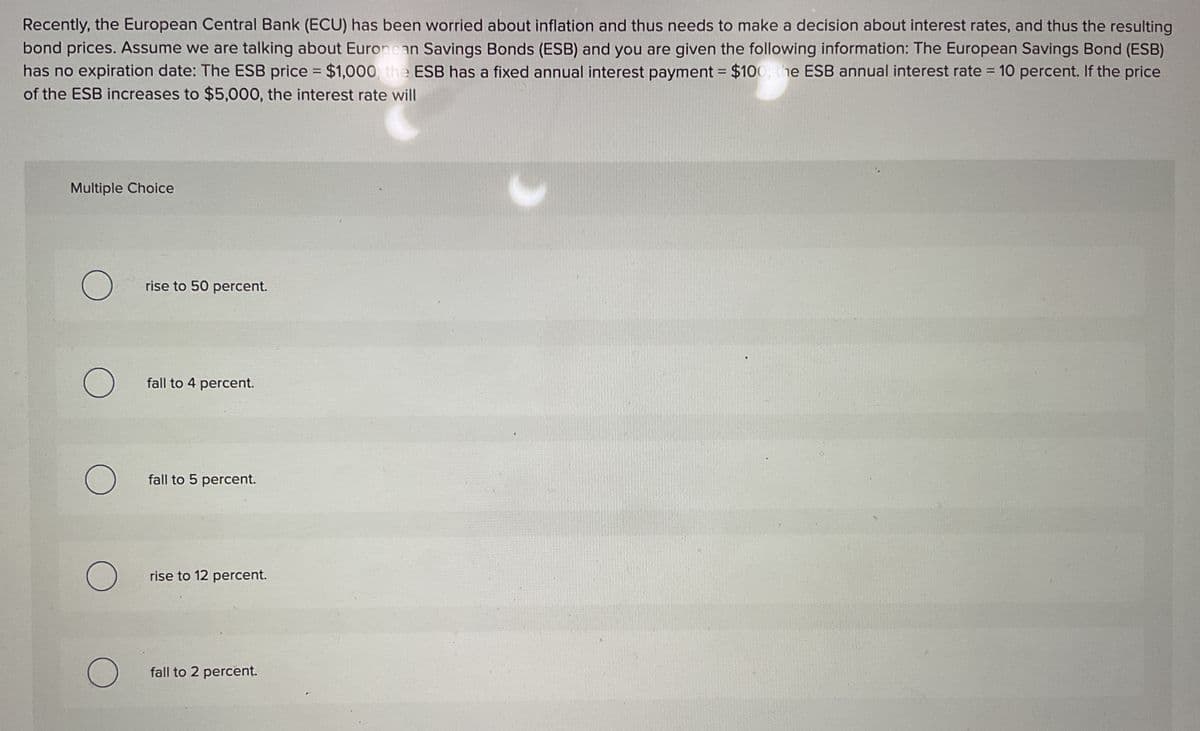 Recently, the European Central Bank (ECU) has been worried about inflation and thus needs to make a decision about interest rates, and thus the resulting
bond prices. Assume we are talking about European Savings Bonds (ESB) and you are given the following information: The European Savings Bond (ESB)
has no expiration date: The ESB price = $1,000 the ESB has a fixed annual interest payment = $100, the ESB annual interest rate = 10 percent. If the price
of the ESB increases to $5,000, the interest rate will
Multiple Choice
О
rise to 50 percent.
О
fall to 4 percent.
О
fall to 5 percent.
О
rise to 12 percent.
О
fall to 2 percent.