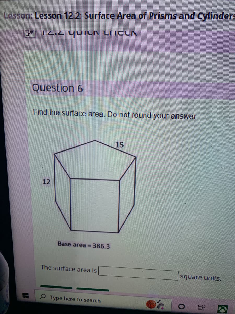 **Lesson: Surface Area of Prisms and Cylinders**

### 12.2 Quick Check

**Question 6**

Find the surface area. Do not round your answer.

The image shows a hexagonal prism with the following dimensions:
- Height of the prism: 12 units
- Side length of the hexagonal base: 15 units
- Base area: 386.3 square units

The surface area of this prism can be calculated using the formula for the surface area of a prism, which is:

\[ \text{Surface Area} = 2 \times \text{Base Area} + \text{Lateral Surface Area} \]

1. **Base Area**: Already given as 386.3 square units.
2. **Lateral Surface Area**: Can be calculated by multiplying the perimeter of the base by the height of the prism.

The formula for the perimeter \( P \) of a hexagon with side length \( a \) is:

\[ P = 6 \times a \]

Here, \( a = 15 \) units,

\[ P = 6 \times 15 = 90 \text{ units} \]

Now, the lateral surface area \( L \):

\[ L = \text{Perimeter} \times \text{Height} \]

\[ L = 90 \times 12 = 1080 \text{ square units} \]

Finally, the total surface area \( S \):

\[ S = 2 \times \text{Base Area} + \text{Lateral Surface Area} \]

\[ S = 2 \times 386.3 + 1080 = 772.6 + 1080 = 1852.6 \text{ square units} \]

The surface area is **1852.6 square units**.

**Answer:**

The surface area is \_\_\_\_\_\_ square units. (The blank should be filled with "1852.6").