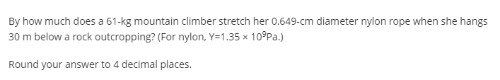 By how much does a 61-kg mountain climber stretch her 0.649-cm diameter nylon rope when she hangs
30 m below a rock outcropping? (For nylon, Y=1.35 x 109Pa.)
Round your answer to 4 decimal places.
