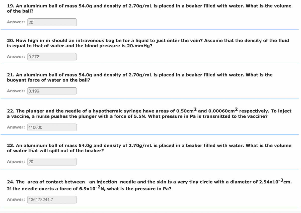 19. An aluminum ball of mass 54.0g and density of 2.70g/mL is placed in a beaker filled with water. What is the volume
of the ball?
Answer: 20
20. How high in m should an intravenous bag be for a liquid to just enter the vein? Assume that the density of the fluid
is equal to that of water and the blood pressure is 20.mmHg?
Answer: 0.272
21. An aluminum ball of mass 54.0g and density of 2.70g/mL is placed in a beaker filled with
buoyant force of water on the ball?
What is the
Answer: 0.196
22. The plunger and the needle of a hypothermic syringe have areas of 0.50cm2 and 0.00060cm2 respectively. To inject
a vaccine, a nurse pushes the plunger with a force of 5.5N. What pressure in Pa is transmitted to the vaccine?
Answer: 110000
23. An aluminum ball of mass 54.0g and density of 2.70g/mL is placed in a beaker filled with water. What is the volume
of water that will spill out of the beaker?
Answer: 20
24. The area of contact between
an injection needle and the skin is a very tiny circle with a diameter of 2.54x10¯³cm.
If the needle exerts a force of 6.9x10-2N, what is the pressure in Pa?
Answer: 136173241.7
