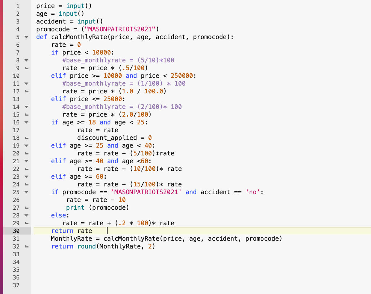 input ()
price
age = input(O
аccident
1
%3D
input ()
("MASONPATRIOTS2021")
promocode
def calcMonthlyRate(price, age, accident, promocode):
4
6.
rate = 0
if price < 10000:
#base_monthlyrate = (5/10)*100
rate = price * (.5/100)
elif price >= 10000 and price < 250000:
#base_monthlyrate
7
8
9.
10
11
(1/100) * 100
12
rate =
price * (1.0 / 100.0)
elif price <= 25000:
#base_monthlyrate
rate = price * (2.0/100)
if age >= 18 and age < 25:
13
14
(2/100)* 100
15
16
17
rate = rate
discount_applied
elif age >= 25 and age < 40:
18
= 0
19
20
rate = rate - (5/100)*rate
21
elif age >= 40 and age <60:
22
rate = rate -
(10/100)* rate
23
elif age >= 60:
rate = rate - (15/100)* rate
if promocode == 'MASONPATRIOTS2021' and accident ==
24
25
'no':
26
rate = rate - 10
print (promocode)
else:
rate = rate + (.2 * 100)* rate
27
28
29
30
return rate
calcMonthlyRate(price, age, accident, promocode)
MonthlyRate
return round (MonthlyRate, 2)
31
%3D
32
33
34
35
36
37

