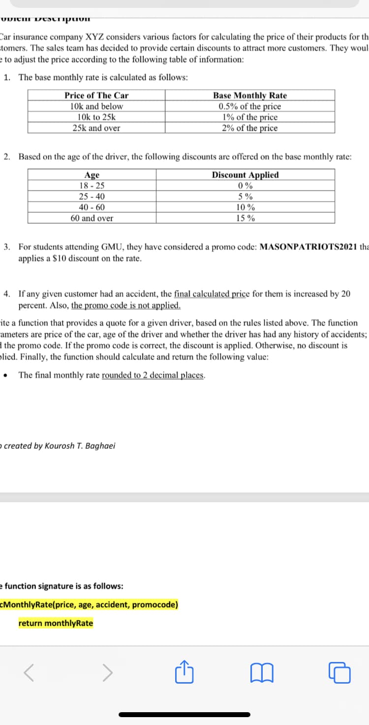 UVICHI DCSTIiptivIT
Car insurance company XYZ considers various factors for calculating the price of their products for th
stomers. The sales team has decided to provide certain discounts to attract more customers. They woul
e to adjust the price according to the following table of information:
1. The base monthly rate is calculated as follows:
Price of The Car
Base Monthly Rate
0.5% of the price
1% of the price
2% of the price
10k and below
10k to 25k
25k and over
2. Based on the age of the driver, the following discounts are offered on the base monthly rate:
Discount Applied
Age
18 - 25
25 - 40
40 - 60
60 and over
0%
5 %
10 %
15 %
3. For students attending GMU, they have considered a promo code: MASONPATRIOTS2021 tha
applies a $10 discount on the rate.
4. If any given customer had an accident, the final calculated price for them is increased by 20
percent. Also, the promo code is not applied.
ite a function that provides a quote for a given driver, based on the rules listed above. The function
ameters are price of the car, age of the driver and whether the driver has had any history of accidents;
1 the promo code. If the promo code is correct, the discount is applied. Otherwise, no discount is
olied. Finally, the function should calculate and return the following value:
The final monthly rate rounded to 2 decimal places.
o created by Kourosh T. Baghaei
e function signature is as follows:
cMonthlyRate(price, age, accident, promocode)
return monthlyRate
