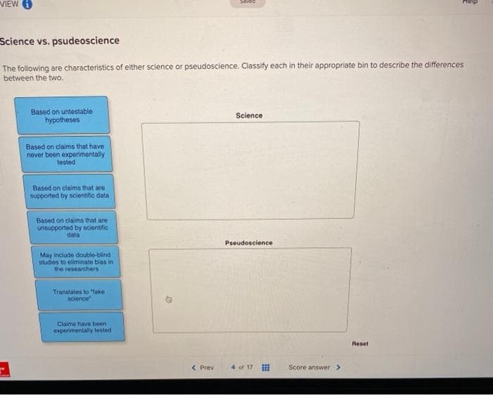 VIEW
Science vs. psudeoscience
The following are characteristics of either science or pseudoscience. Classify each in their appropriate bin to describe the differences
between the two.
Based on untestable
hypotheses
Based on claims that have
never been experimentally
tested
Based on claims that are
supported by scientific data
Based on claims that are
unsupported by scientific :
data
May include double-blind
studies to eliminate blas in
the researchers
Translates to "take
science
Claims have been
experimentally tested
Saved
< Prev
Science
Pseudoscience
4 of 17
EEE
Score answer >
Reset