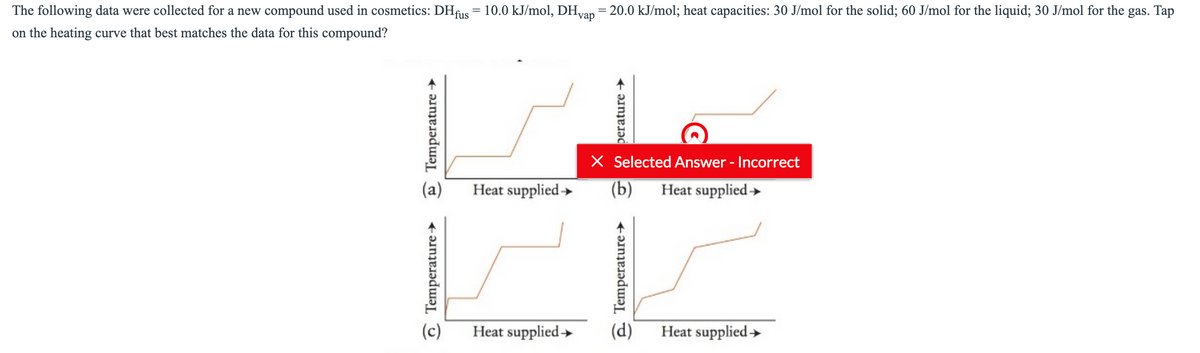 The following data were collected for a new compound used in cosmetics: DHus = 10.0 kJ/mol, DHvan = 20.0 kJ/mol; heat capacities: 30 J/mol for the solid; 60 J/mol for the liquid; 30 J/mol for the gas. Tap
vap
on the heating curve that best matches the data for this compound?
X Selected Answer - Incorrect
(b)
(a)
Heat supplied»
Heat supplied »
(c)
Heat supplied→
(d)
Heat supplied>
O Temperature-
e Temperature →
e Temperature→
perature →
