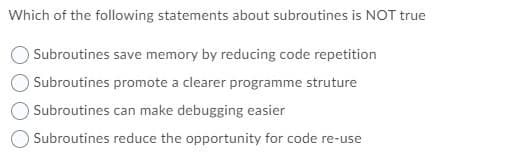 Which of the following statements about subroutines is NOT true
Subroutines save memory by reducing code repetition
Subroutines promote a clearer programme struture
Subroutines can make debugging easier
O Subroutines reduce the opportunity for code re-use
