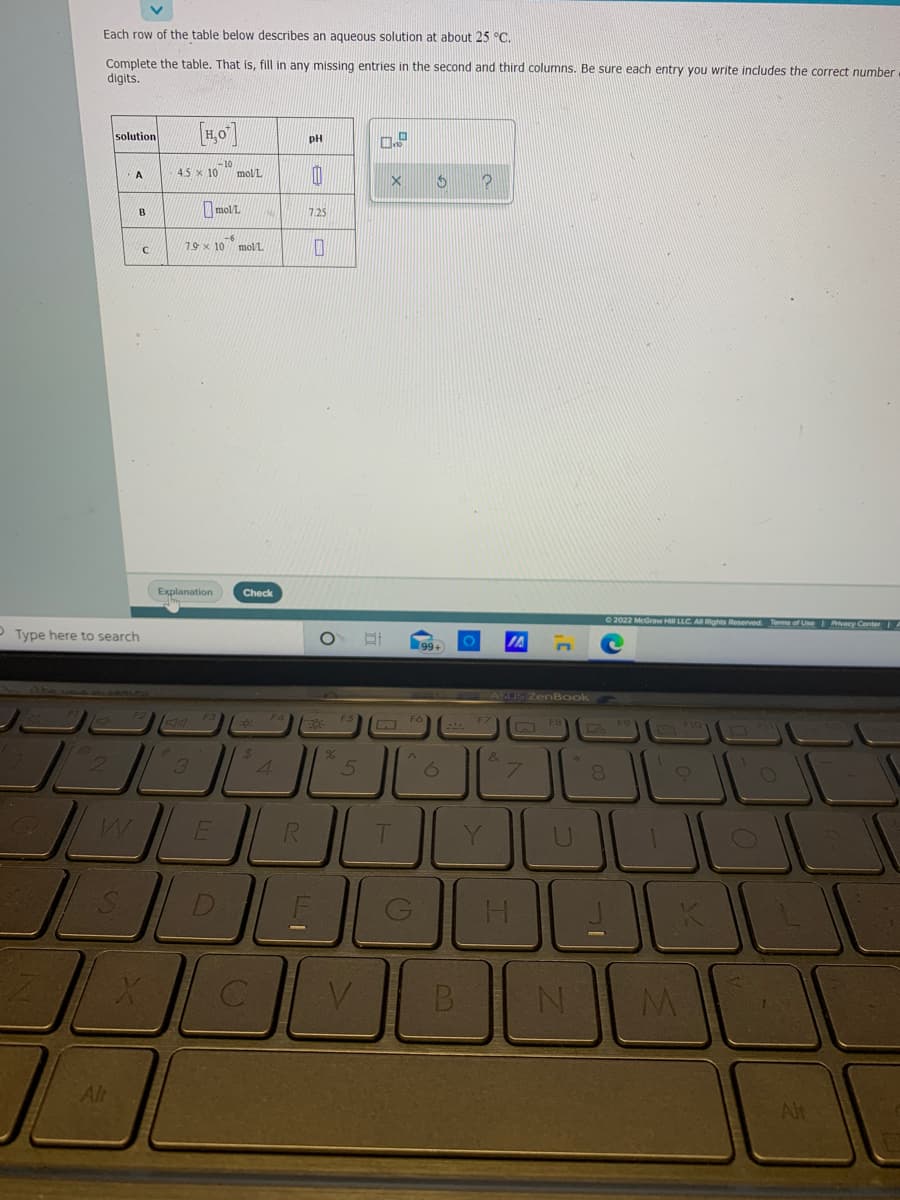 Each row of the table below describes an aqueous solution at about 25 °C.
Complete the table. That is, fill in any missing entries in the second and third columns. Be sure each entry you write includes the correct number
digits.
solution
pH
-10
45 x 10 molUL
A
moll.
B
7.25
-6
19 x 10 molL
Explanation
Check
2022 McGraw Hill LLC. A Rights Reserved Terms of Use Privacy Center
P Type here to search
99+
SUS ZenBook
$4
4.
&
5.
Y.
Alt
Alt
