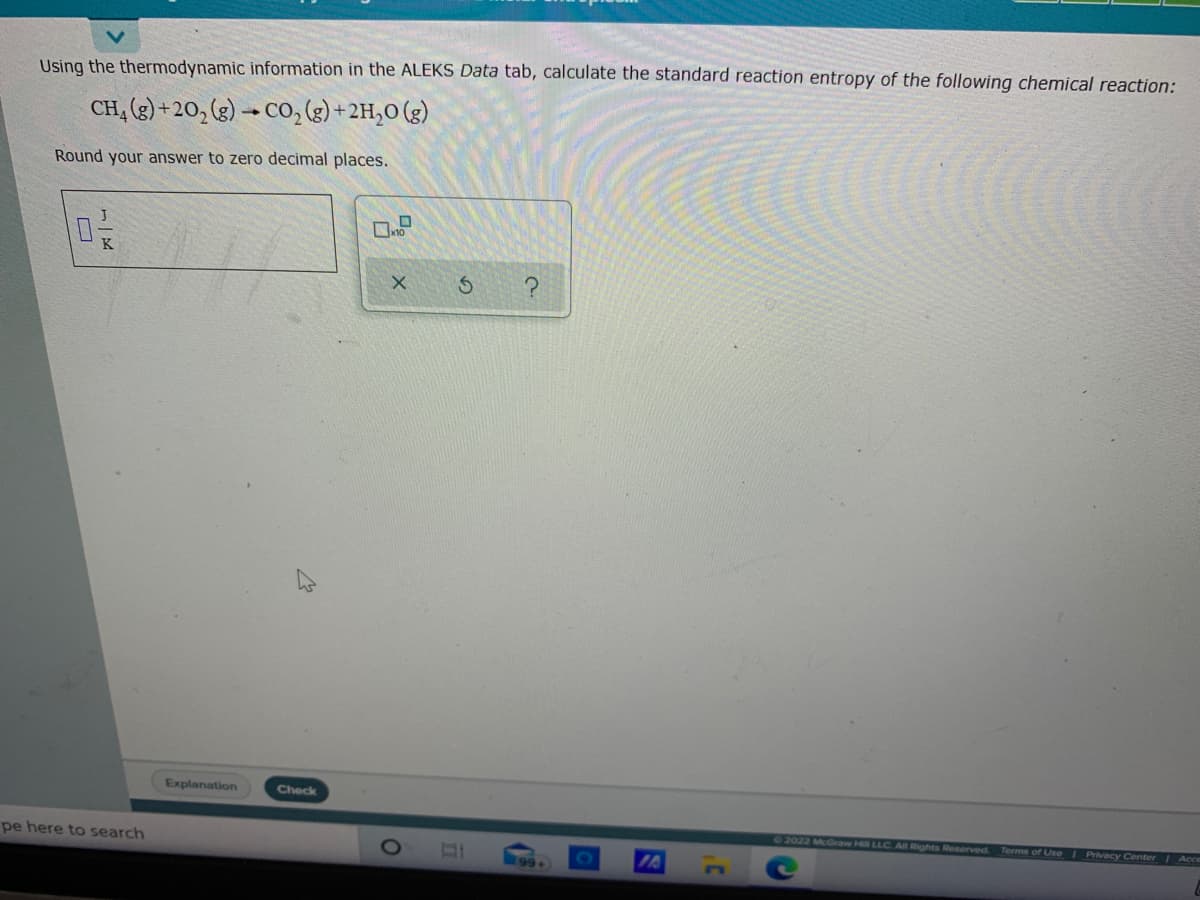 Using the thermodynamic information in the ALEKS Data tab, calculate the standard reaction entropy of the following chemical reaction:
CH, (3) + 20, (g) → CO, (g) + 2H,0 (g)
Round your answer to zero decimal places.
Explanation
Check
72022 McGraw Hill LLC All Rights Reserved Terms of Use I Privacy Center Acce
pe here to search
