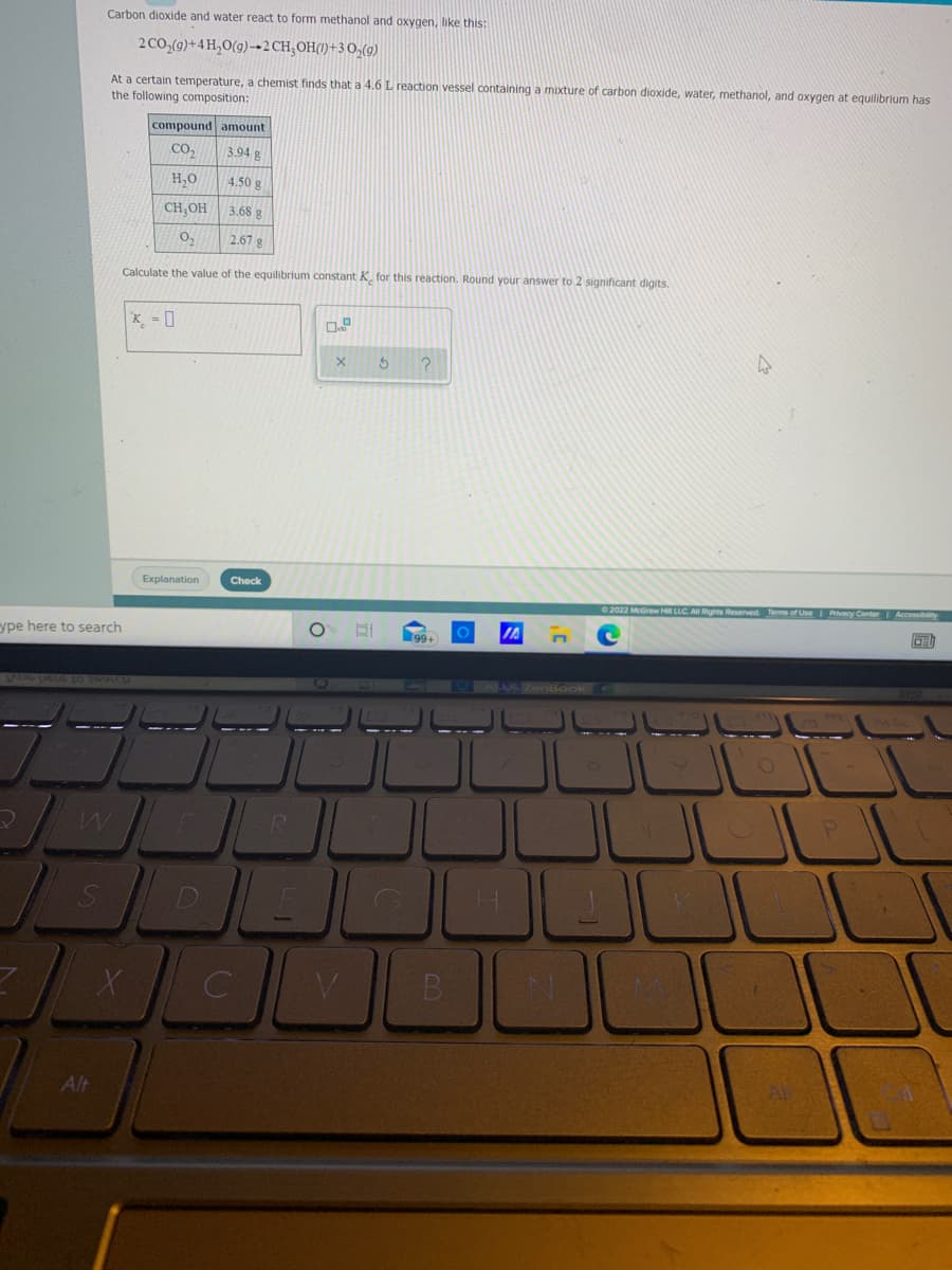 Carbon dioxide and water react to form methanol and oxygen, like this:
2 CO,(g)+4 H,O(g)→2CH;OH(1)+3 0,(9)
At a certain temperature, a chemist finds that a 4.6 L reaction vessel containing a mixture of carbon dioxide, water, methanol, and oxygen at equilibrium has
the following composition:
compound amount
CO,
3.94 g
H,0
4.50 g
CH;OH
3.68 g
2.67 g
Calculate the value of the equilibrium constant K. for this reaction. Round your answer to 2 significant digits.
K_ = ]
Explanation
Check
O 2022 McGraw H LLC AI Rights Reserved Terms of Use
ype here to search
99+
B
Alt
