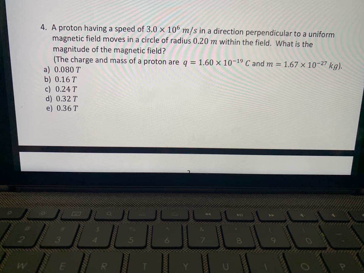 W
4. A proton having a speed of 3.0 x 106 m/s in a direction perpendicular to a uniform
magnetic field moves in a circle of radius 0.20 m within the field. What is the
magnitude of the magnetic field?
(The charge and mass of a proton are q = 1.60 x 10-19 C and m = 1.67 × 10-27 kg).
a) 0.080 T
b) 0.16 T
c) 0.24 T
d) 0.32 T
e) 0.36 T
S
co
a