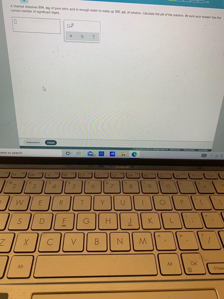 15
A chemist dissolves 894. mg of pure nitric acid in enough water to make up 300. mL of solution. Calculate the pH of the solution. Be sure your answer has the
correct number of significant digits.
Explanation
Check
2022 McGraw Hi LLC. AIl Rights Reserved Terms of Use Privacy Center Accossibaty
nere to search
IA
ASUS ZenBook
F2
F3
F4
F5
F6
F7
F9
O Flo
F12
Prt Sc
Insert
%23
2.
4.
Be
3
8.
6.
R.
Y
C
V
Alt
Ctrl
Alt
4Home
(8
9.
5
