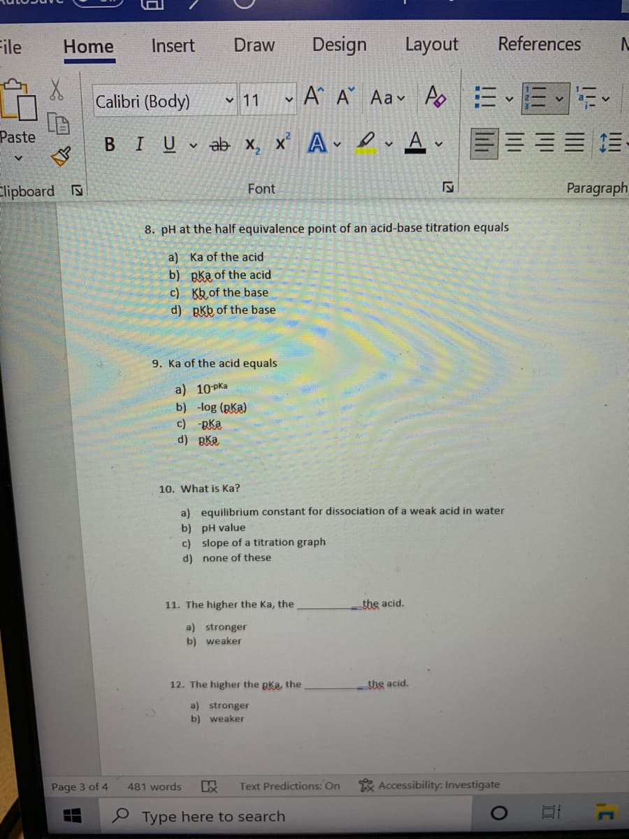 File
Home
Insert
Draw
Design
Layout
References
Calibri (Body)
A A Aav A EEE
v 11
Paste
BIU ab x, x’ A v A v E= E= E-
Elipboard
Font
Paragraph
8. pH at the half equivalence point of an acid-base titration equals
a) Ka of the acid
b) pka of the acid
c) Kb of the base
d) pkb of the base
9. Ka of the acid equals
a) 10 Pka
b) -log (pKa)
c) -RKa
d) Bka
10. What is Ka?
a) equilibrium constant for dissociation of a weak acid in water
b) pH value
c) slope of a titration graph
d) none of these
11. The higher the Ka, the
the acid.
a) stronger
b) weaker
12. The higher the pka, the
the acid.
a) stronger
b) weaker
Page 3 of 4
Text Predictions: On
* Accessibility: Investigate
481 words
P Type here to search
