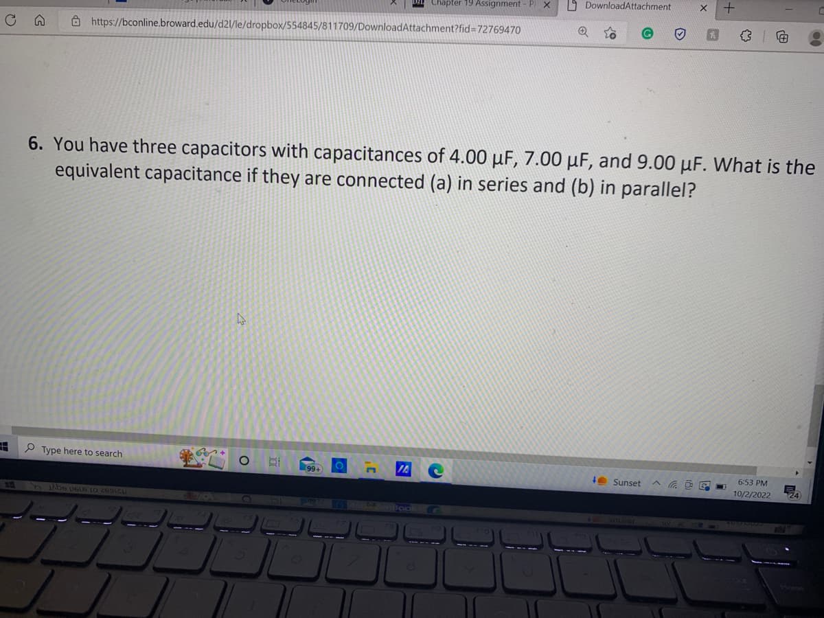 #
255
G
https://bconline.broward.edu/d21/le/dropbox/554845/811709/DownloadAttachment?fid=72769470
Type here to search
Abe p616 10 2691C
4
O
6. You have three capacitors with capacitances of 4.00 μF, 7.00 μF, and 9.00 uF. What is the
equivalent capacitance if they are connected (a) in series and (b) in parallel?
99+
O
3'
S
Chapter 19 Assignment - PX
JA
O
DownloadAttachment
Q
Sunset
##
6:53 PM
10/2/2022
E
00
24