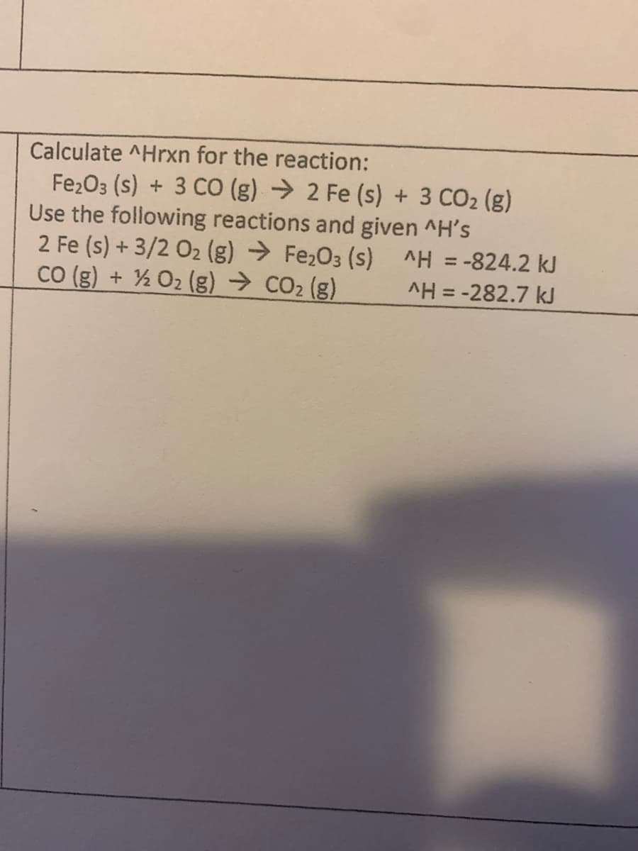 Calculate ^Hrxn for the reaction:
Fe2O3 (s) + 3 CO (g) → 2 Fe (s) + 3 CO2 (g)
Use the following reactions and given ^H's
2 Fe (s) + 3/2 O2 (g) → Fe2O3 (s) ^H = -824.2 kJ
CO (g) + ½ O2 (g) → CO2 (g)
AH = -282.7 kJ
