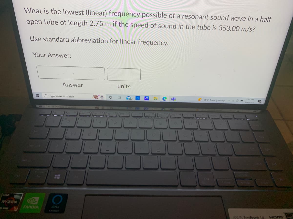 RYZEN
What is the lowest (linear) frequency possible of a resonant sound wave in a half
open tube of length 2.75 m if the speed of sound in the tube is 353.00 m/s?
Use standard abbreviation for linear frequency.
Your Answer:
WW
NVIDIA
Answer
Type here to search
be u616 to 2691C
ww
H
4
O
F2
F3
20:
|2||3||
F4
20
4
VER
O
F
F5
5
units
DI
T
99+
6
O
Y
&
T
IA
VS ZenBook
W
7
F8
U
8
R
9
C90°F Mostly sunny
Curl
Pri Sc
3:23 PM
8/4/2022
Ext
E
Poon
End
ASUS ZenBook 14 Hamr