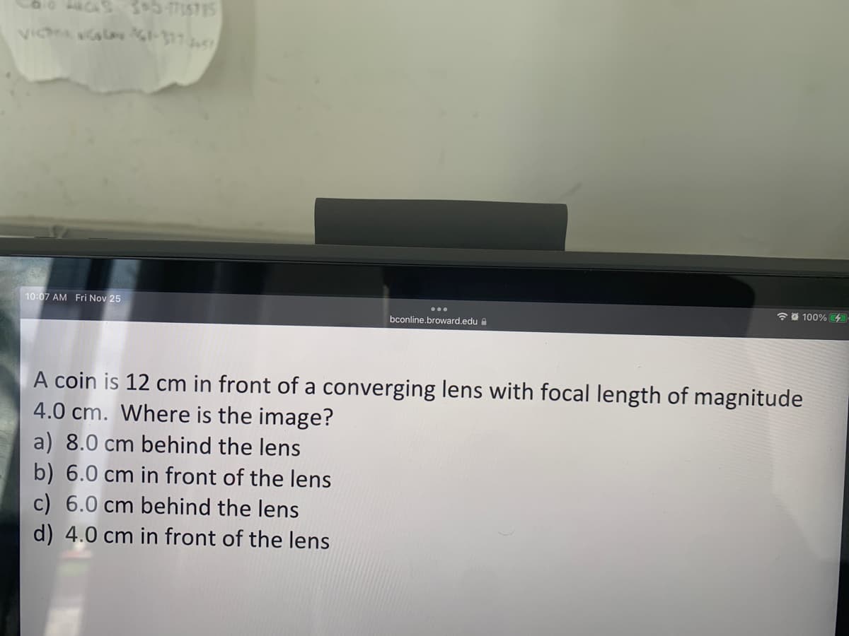 35-4785785
VICTA LA 361-317-51
10:07 AM Fri Nov 25
...
bconline.broward.edu
A coin is 12 cm in front of a converging lens with focal length of magnitude
4.0 cm. Where is the image?
a) 8.0 cm behind the lens
b) 6.0 cm in front of the lens
c) 6.0 cm behind the lens
d) 4.0 cm in front of the lens
100%