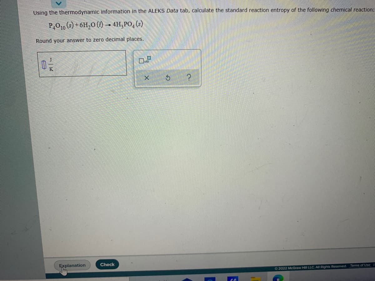 Using the thermodynamic information in the ALEKS Data tab, calculate the standard reaction entropy of the following chemical reaction:
P,O10 (9) + 6H,O (1) → 4H;PO, (s)
Round your answer to zero decimal places.
K
?
Explanation
Check
02022 McGraw Hill LLC. All Rights Reserved. Terms of Use |
