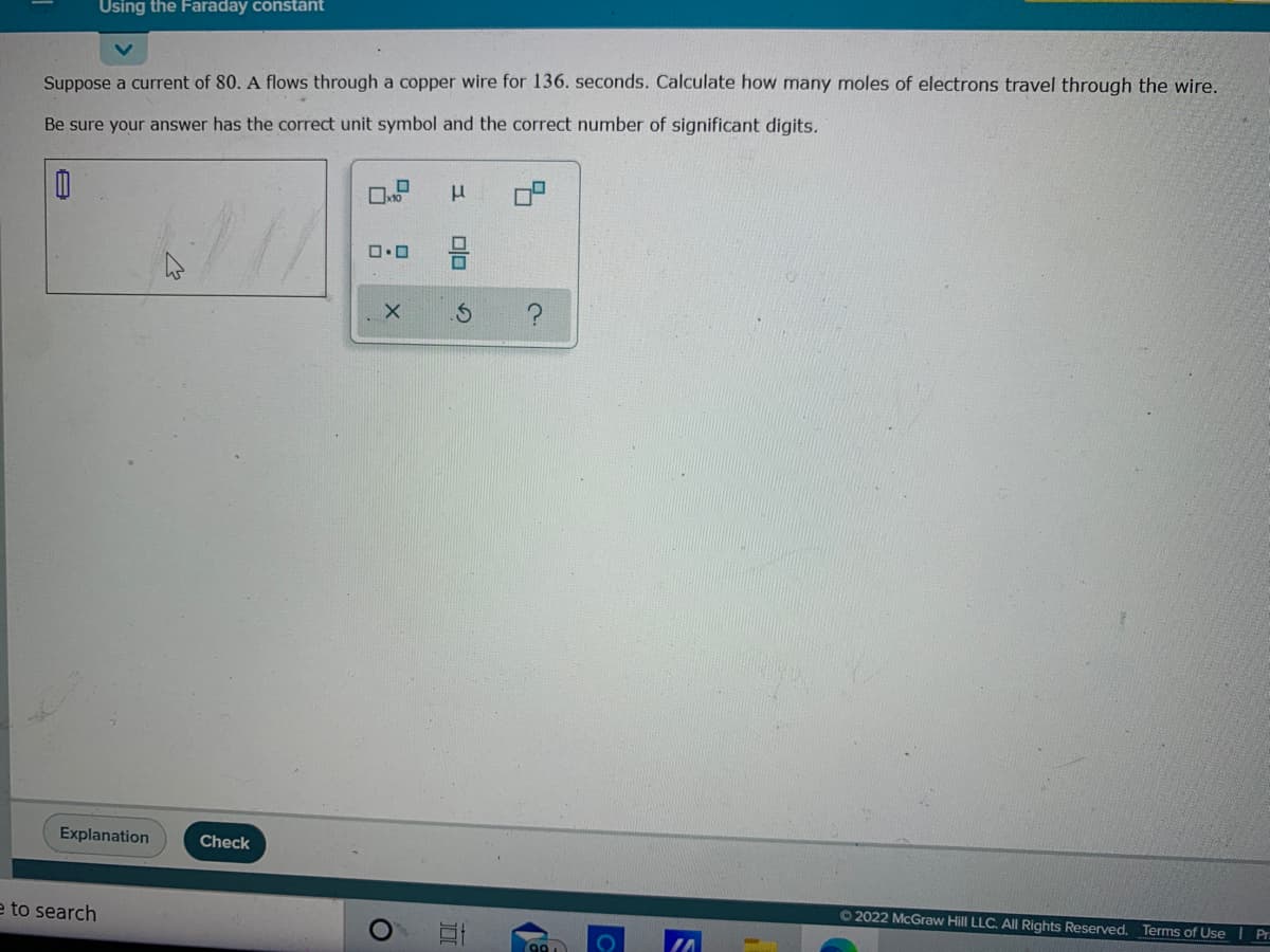 Using the Faraday constant
Suppose a current of 80. A flows through a copper wire for 136. seconds. Calculate how many moles of electrons travel through the wire.
Be sure your answer has the correct unit symbol and the correct number of significant digits.
Explanation
Check
O2022 McGraw Hill LLC. AllI Rights Reserved. Terms of Use I Pr.
e to search
9
