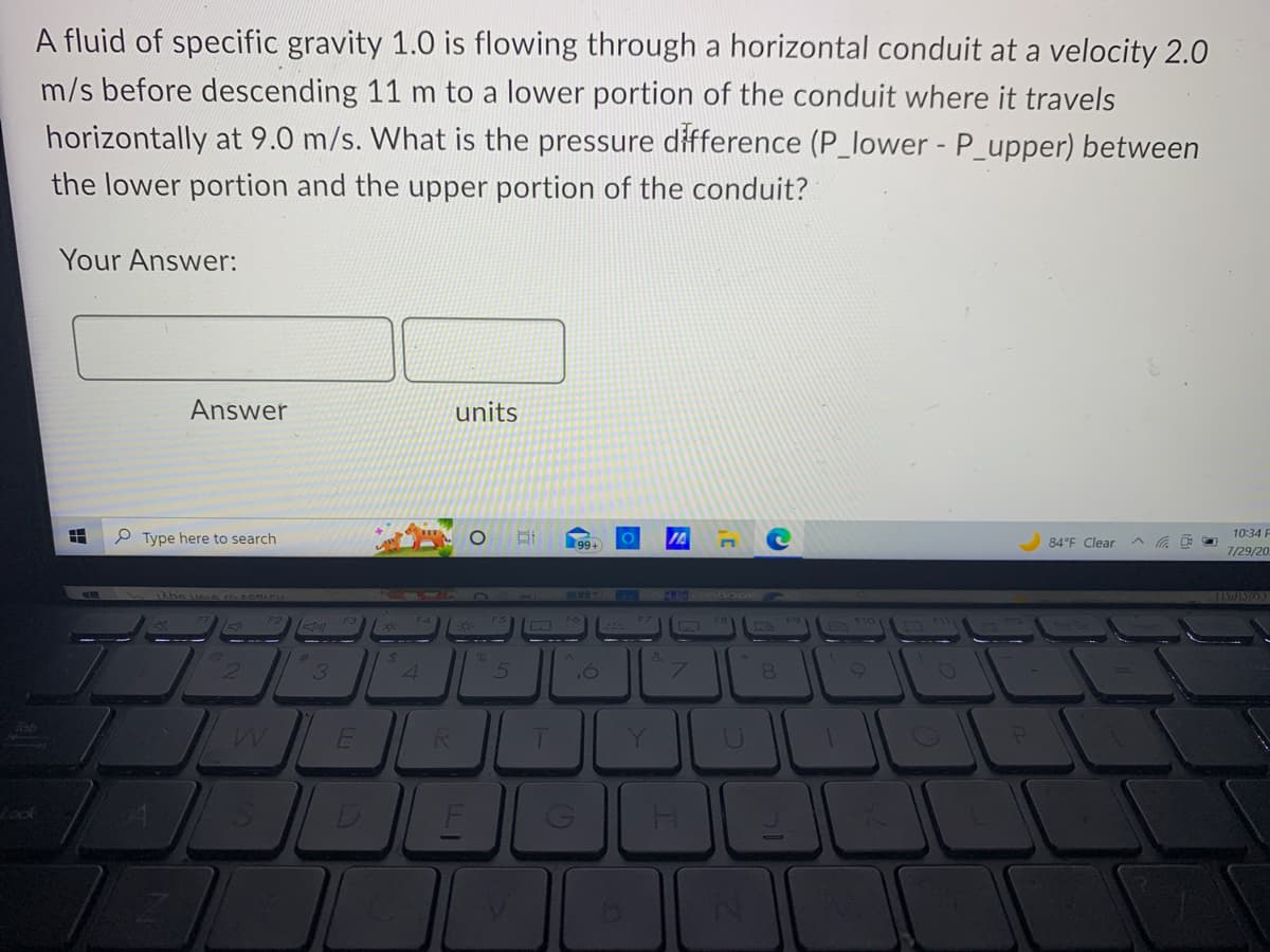 A fluid of specific gravity 1.0 is flowing through a horizontal conduit at a velocity 2.0
m/s before descending 11 m to a lower portion of the conduit where it travels
horizontally at 9.0 m/s. What is the pressure difference (P_lower - P_upper) between
the lower portion and the upper portion of the conduit?
Tab
Your Answer:
HH
P
Type here to search
A
Answer
Z
2
Jill
3
E
$
4
R
units
O
5
B
T
D
7000
99+
G
O
H
8
1
O
P
84°F Clear
C
10:34 F
7/29/20