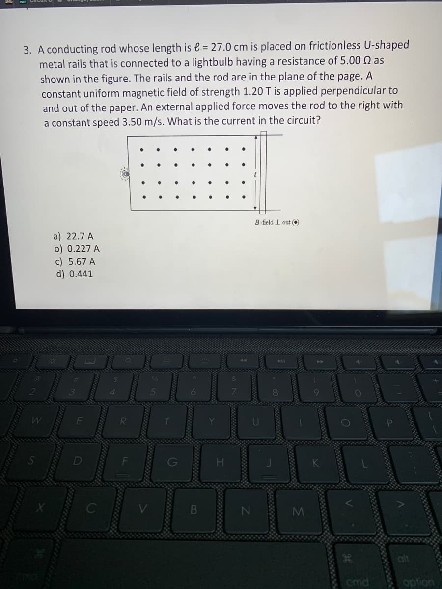 3. A conducting rod whose length is € = 27.0 cm is placed on frictionless U-shaped
metal rails that is connected to a lightbulb having a resistance of 5.00 Qas
shown in the figure. The rails and the rod are in the plane of the page. A
constant uniform magnetic field of strength 1.20 T is applied perpendicular to
and out of the paper. An external applied force moves the rod to the right with
a constant speed 3.50 m/s. What is the current in the circuit?
a) 22.7 A
b) 0.227 A
c) 5.67 A
d) 0.441
B-field 1 out (
Demanet
8
M
V
O
cmd
option