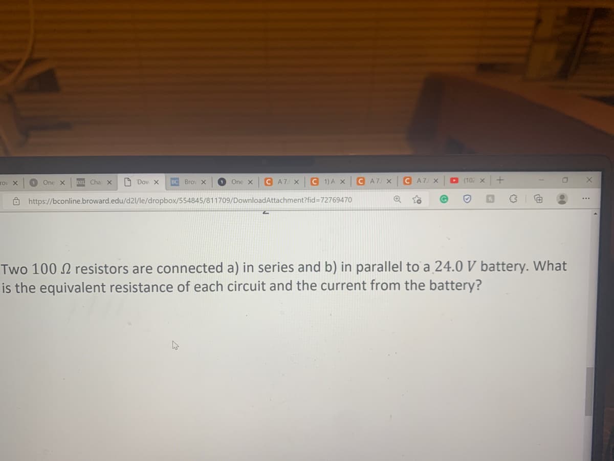 rov X
1 One X D21 Cha X
Don X BC Brov X
1 One X C A7. X
C 1) A X
https://bconline.broward.edu/d2l/le/dropbox/554845/811709/DownloadAttachment?fid=72769470
W
C A7 X
C A7 X
(102 X
#
Two 100 resistors are connected a) in series and b) in parallel to a 24.0 V battery. What
is the equivalent resistance of each circuit and the current from the battery?
X